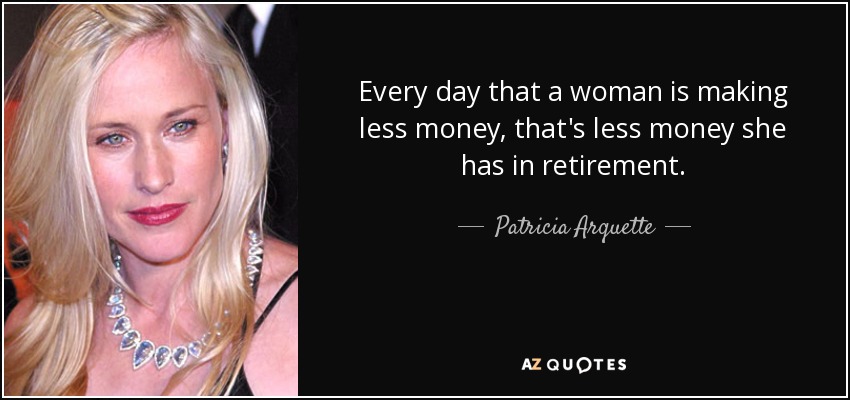 Every day that a woman is making less money, that's less money she has in retirement. - Patricia Arquette