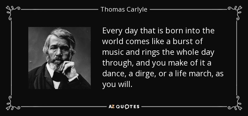 Every day that is born into the world comes like a burst of music and rings the whole day through, and you make of it a dance, a dirge, or a life march, as you will. - Thomas Carlyle