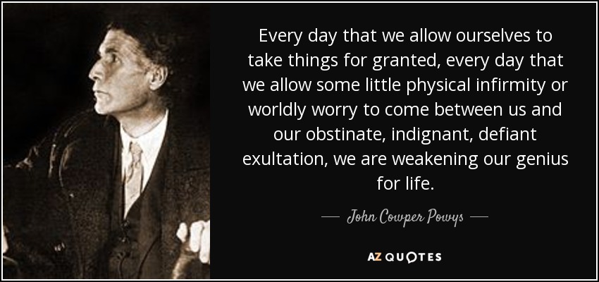 Every day that we allow ourselves to take things for granted, every day that we allow some little physical infirmity or worldly worry to come between us and our obstinate, indignant, defiant exultation, we are weakening our genius for life. - John Cowper Powys