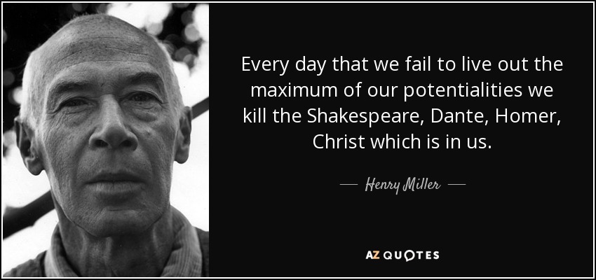 Every day that we fail to live out the maximum of our potentialities we kill the Shakespeare, Dante, Homer, Christ which is in us. - Henry Miller
