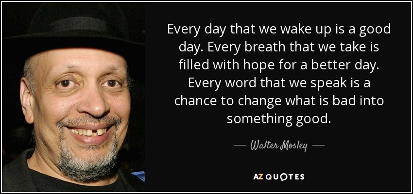 Every day that we wake up is a good day. Every breath that we take is filled with hope for a better day. Every word that we speak is a chance to change what is bad into something good. - Walter Mosley