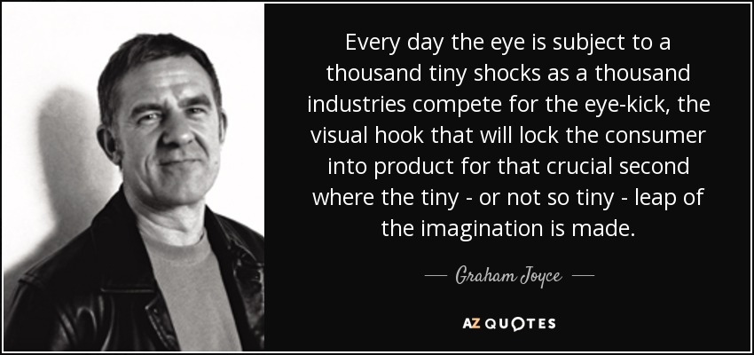 Every day the eye is subject to a thousand tiny shocks as a thousand industries compete for the eye-kick, the visual hook that will lock the consumer into product for that crucial second where the tiny - or not so tiny - leap of the imagination is made. - Graham Joyce