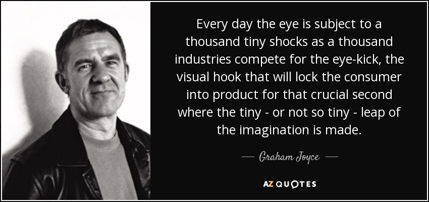 Every day the eye is subject to a thousand tiny shocks as a thousand industries compete for the eye-kick, the visual hook that will lock the consumer into product for that crucial second where the tiny - or not so tiny - leap of the imagination is made. - Graham Joyce