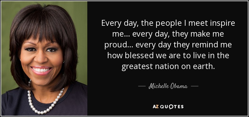 Every day, the people I meet inspire me... every day, they make me proud... every day they remind me how blessed we are to live in the greatest nation on earth. - Michelle Obama