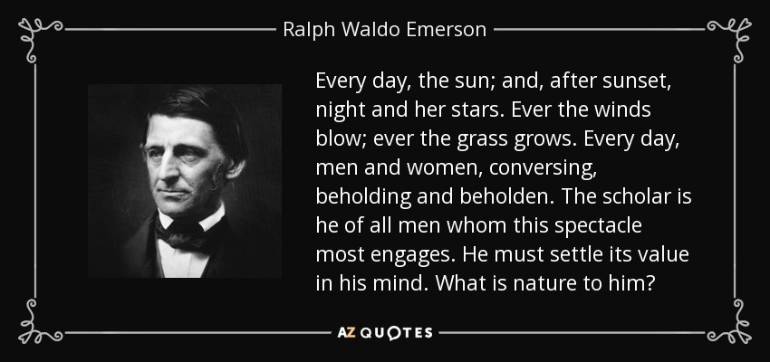 Every day, the sun; and, after sunset, night and her stars. Ever the winds blow; ever the grass grows. Every day, men and women, conversing, beholding and beholden. The scholar is he of all men whom this spectacle most engages. He must settle its value in his mind. What is nature to him? - Ralph Waldo Emerson