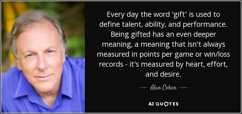 Every day the word 'gift' is used to define talent, ability, and performance. Being gifted has an even deeper meaning, a meaning that isn't always measured in points per game or win/loss records - it's measured by heart, effort, and desire. - Alan Cohen