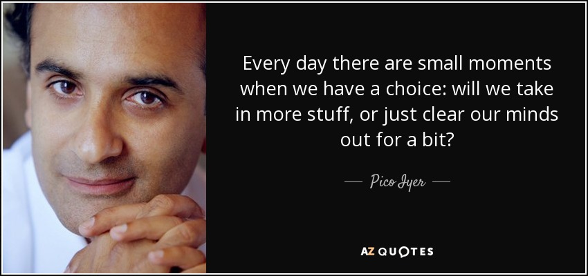 Every day there are small moments when we have a choice: will we take in more stuff, or just clear our minds out for a bit? - Pico Iyer