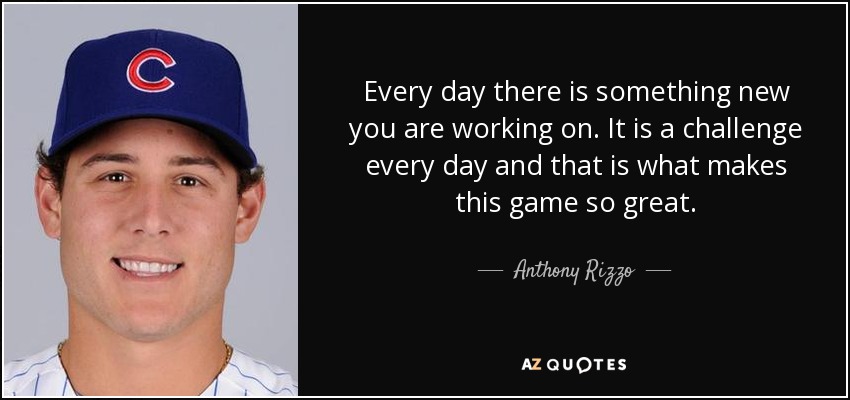 Every day there is something new you are working on. It is a challenge every day and that is what makes this game so great. - Anthony Rizzo