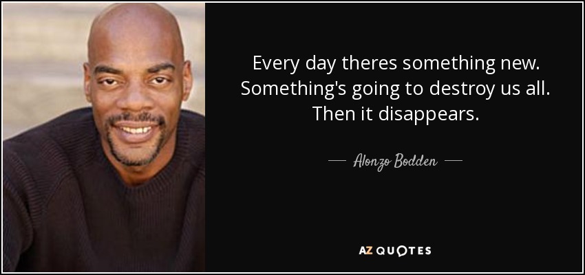 Every day theres something new. Something's going to destroy us all. Then it disappears. - Alonzo Bodden