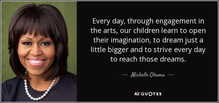 Every day, through engagement in the arts, our children learn to open their imagination, to dream just a little bigger and to strive every day to reach those dreams. - Michelle Obama