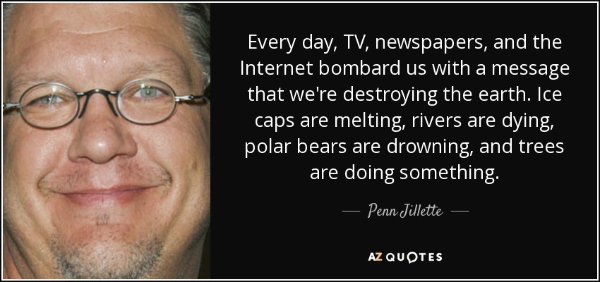 Every day, TV, newspapers, and the Internet bombard us with a message that we're destroying the earth. Ice caps are melting, rivers are dying, polar bears are drowning, and trees are doing something. - Penn Jillette
