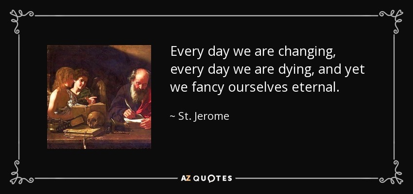 Every day we are changing, every day we are dying, and yet we fancy ourselves eternal. - St. Jerome