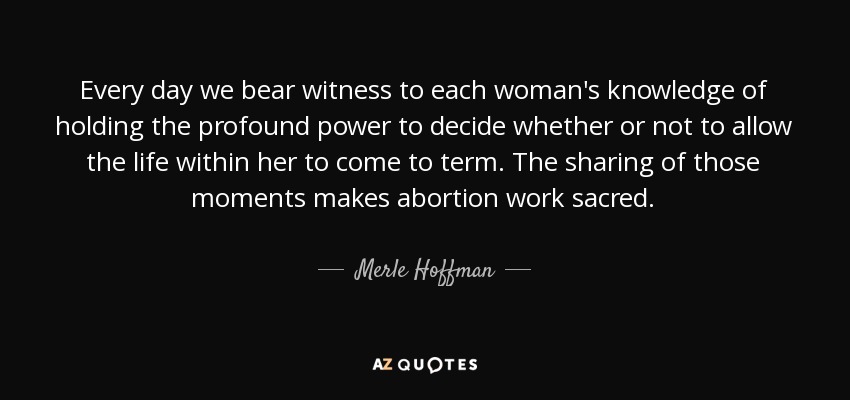 Every day we bear witness to each woman's knowledge of holding the profound power to decide whether or not to allow the life within her to come to term. The sharing of those moments makes abortion work sacred. - Merle Hoffman
