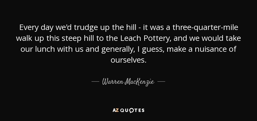 Every day we'd trudge up the hill - it was a three-quarter-mile walk up this steep hill to the Leach Pottery, and we would take our lunch with us and generally, I guess, make a nuisance of ourselves. - Warren MacKenzie