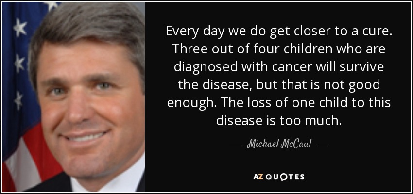 Every day we do get closer to a cure. Three out of four children who are diagnosed with cancer will survive the disease, but that is not good enough. The loss of one child to this disease is too much. - Michael McCaul