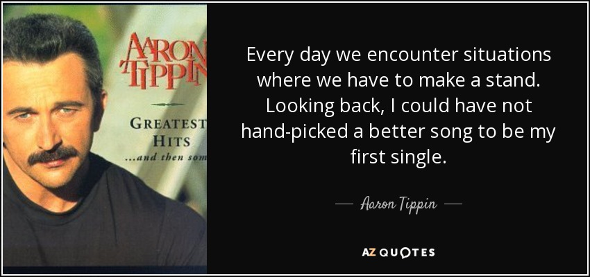 Every day we encounter situations where we have to make a stand. Looking back, I could have not hand-picked a better song to be my first single. - Aaron Tippin