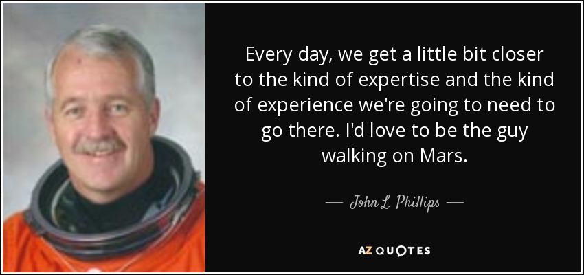 Every day, we get a little bit closer to the kind of expertise and the kind of experience we're going to need to go there. I'd love to be the guy walking on Mars. - John L. Phillips