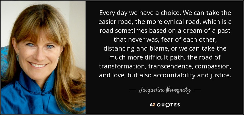 Every day we have a choice. We can take the easier road, the more cynical road, which is a road sometimes based on a dream of a past that never was, fear of each other, distancing and blame, or we can take the much more difficult path, the road of transformation, transcendence, compassion, and love, but also accountability and justice. - Jacqueline Novogratz