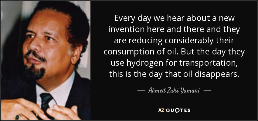 Every day we hear about a new invention here and there and they are reducing considerably their consumption of oil. But the day they use hydrogen for transportation, this is the day that oil disappears. - Ahmed Zaki Yamani