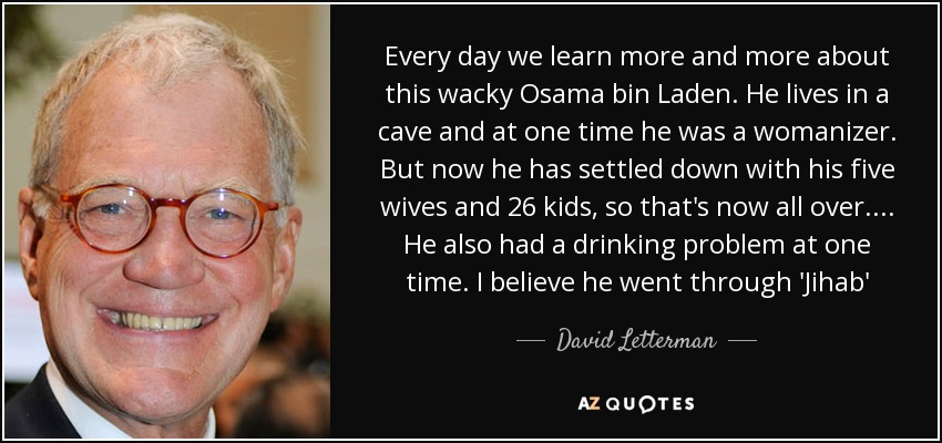 Every day we learn more and more about this wacky Osama bin Laden. He lives in a cave and at one time he was a womanizer. But now he has settled down with his five wives and 26 kids, so that's now all over. ... He also had a drinking problem at one time. I believe he went through 'Jihab' - David Letterman
