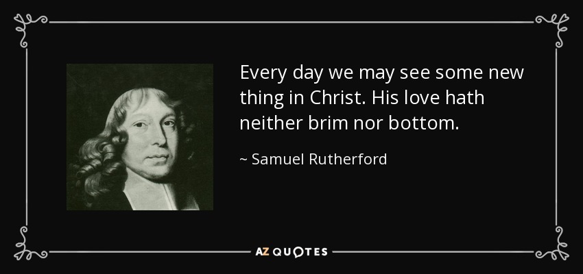 Every day we may see some new thing in Christ. His love hath neither brim nor bottom. - Samuel Rutherford