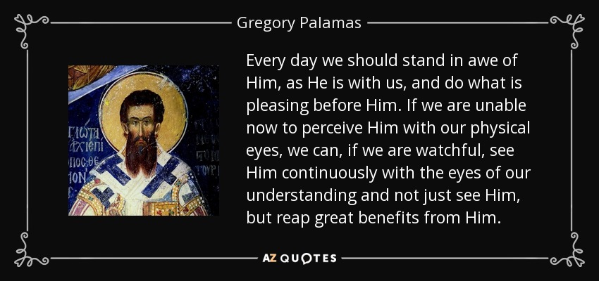 Every day we should stand in awe of Him, as He is with us, and do what is pleasing before Him. If we are unable now to perceive Him with our physical eyes, we can, if we are watchful, see Him continuously with the eyes of our understanding and not just see Him, but reap great benefits from Him. - Gregory Palamas