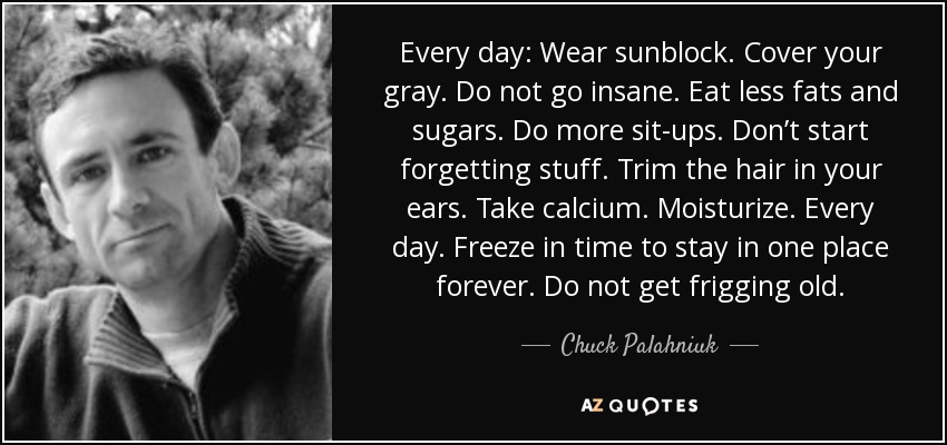 Every day: Wear sunblock. Cover your gray. Do not go insane. Eat less fats and sugars. Do more sit-ups. Don’t start forgetting stuff. Trim the hair in your ears. Take calcium. Moisturize. Every day. Freeze in time to stay in one place forever. Do not get frigging old. - Chuck Palahniuk