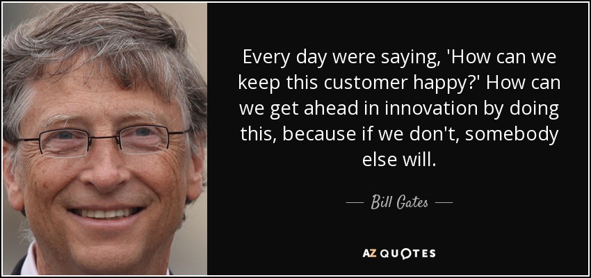Every day were saying, 'How can we keep this customer happy?' How can we get ahead in innovation by doing this, because if we don't, somebody else will. - Bill Gates