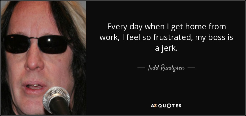 Every day when I get home from work, I feel so frustrated, my boss is a jerk. - Todd Rundgren