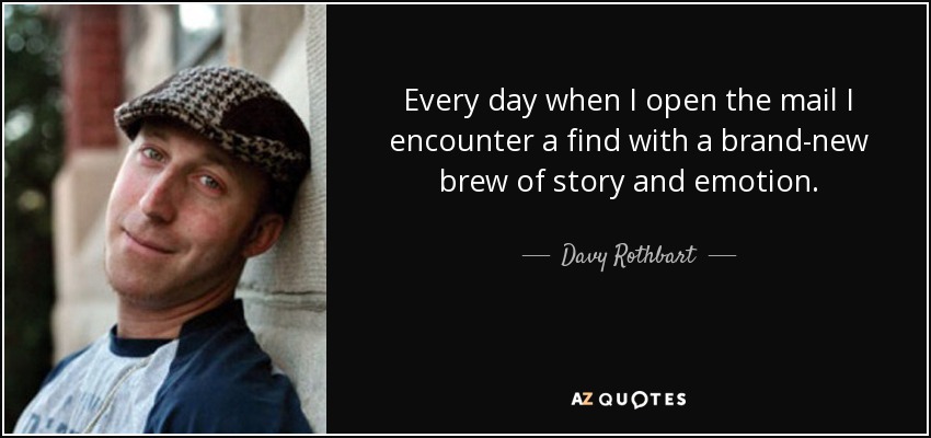 Every day when I open the mail I encounter a find with a brand-new brew of story and emotion. - Davy Rothbart