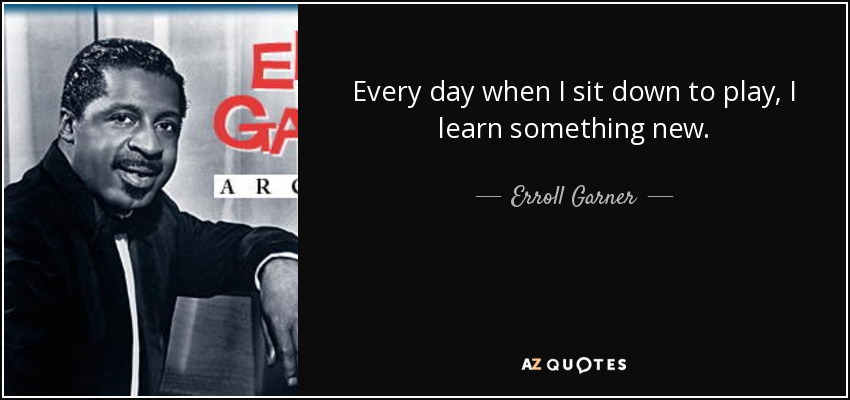 Every day when I sit down to play, I learn something new. - Erroll Garner