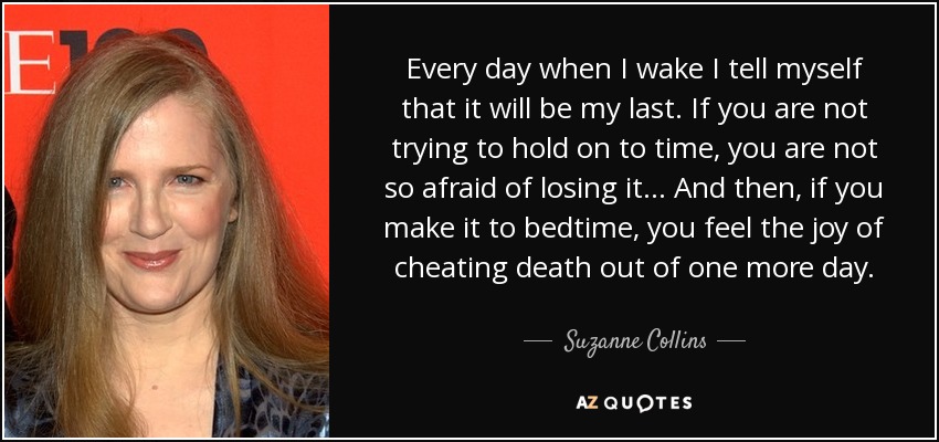 Every day when I wake I tell myself that it will be my last. If you are not trying to hold on to time, you are not so afraid of losing it... And then, if you make it to bedtime, you feel the joy of cheating death out of one more day. - Suzanne Collins