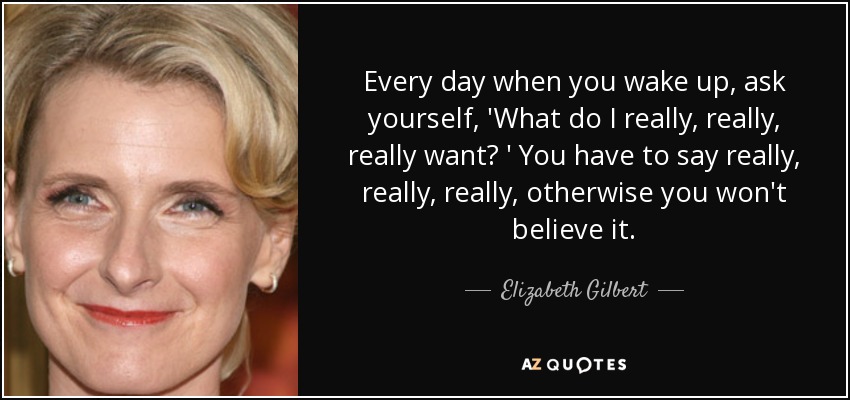 Every day when you wake up, ask yourself, 'What do I really, really, really want? ' You have to say really, really, really, otherwise you won't believe it. - Elizabeth Gilbert