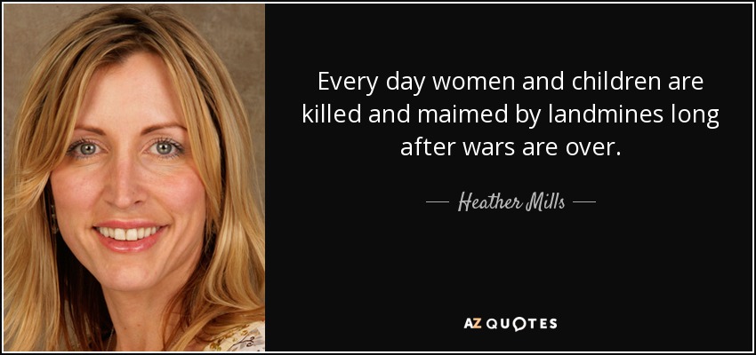 Every day women and children are killed and maimed by landmines long after wars are over. - Heather Mills