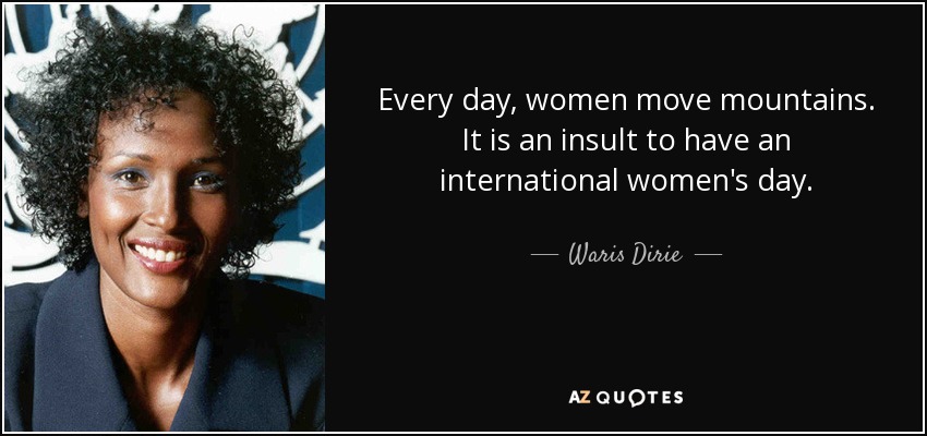 Every day, women move mountains. It is an insult to have an international women's day. - Waris Dirie