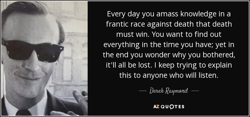 Every day you amass knowledge in a frantic race against death that death must win. You want to find out everything in the time you have; yet in the end you wonder why you bothered, it'll all be lost. I keep trying to explain this to anyone who will listen. - Derek Raymond