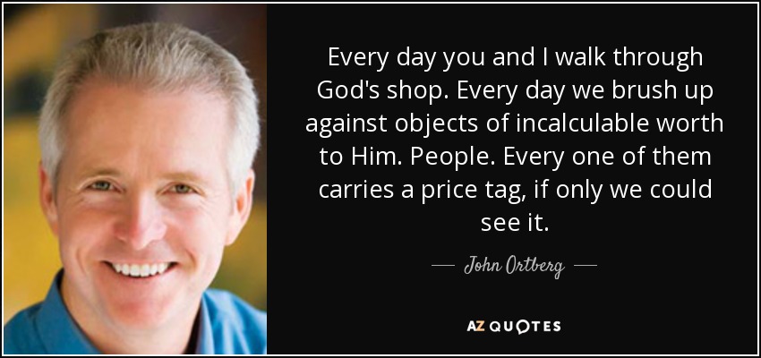 Every day you and I walk through God's shop. Every day we brush up against objects of incalculable worth to Him. People. Every one of them carries a price tag, if only we could see it. - John Ortberg