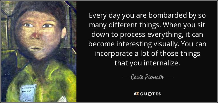 Every day you are bombarded by so many different things. When you sit down to process everything, it can become interesting visually. You can incorporate a lot of those things that you internalize. - Chath Piersath