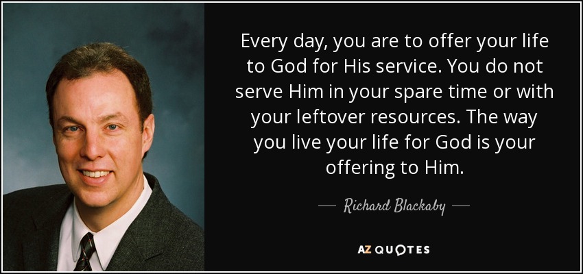 Every day, you are to offer your life to God for His service. You do not serve Him in your spare time or with your leftover resources. The way you live your life for God is your offering to Him. - Richard Blackaby
