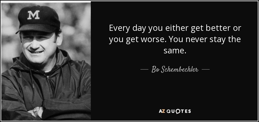 Every day you either get better or you get worse. You never stay the same. - Bo Schembechler