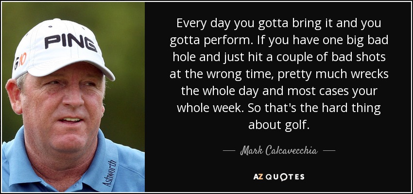 Every day you gotta bring it and you gotta perform. If you have one big bad hole and just hit a couple of bad shots at the wrong time, pretty much wrecks the whole day and most cases your whole week. So that's the hard thing about golf. - Mark Calcavecchia