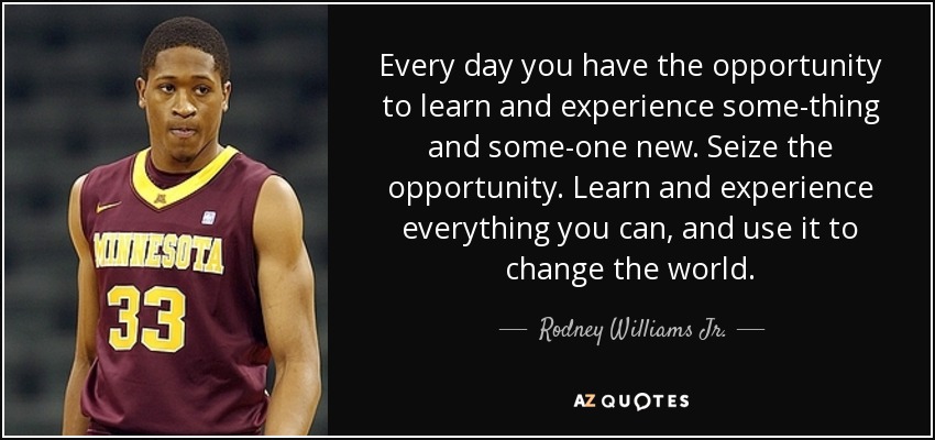 Every day you have the opportunity to learn and experience some-thing and some-one new. Seize the opportunity. Learn and experience everything you can, and use it to change the world. - Rodney Williams Jr.