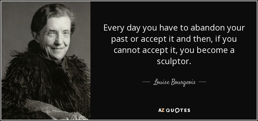 Every day you have to abandon your past or accept it and then, if you cannot accept it, you become a sculptor. - Louise Bourgeois