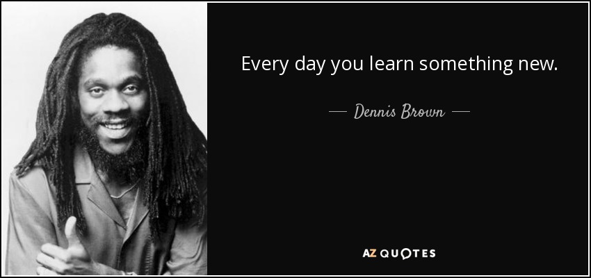 Every day you learn something new. - Dennis Brown