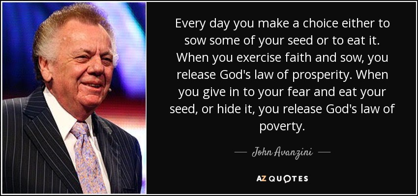 Every day you make a choice either to sow some of your seed or to eat it. When you exercise faith and sow, you release God's law of prosperity. When you give in to your fear and eat your seed, or hide it, you release God's law of poverty. - John Avanzini