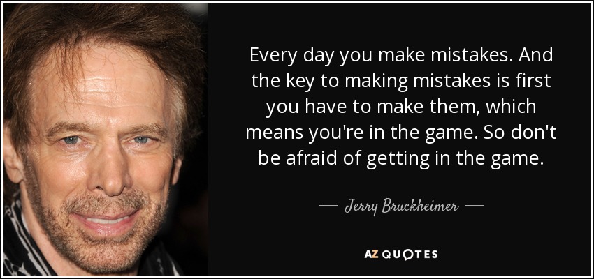 Every day you make mistakes. And the key to making mistakes is first you have to make them, which means you're in the game. So don't be afraid of getting in the game. - Jerry Bruckheimer
