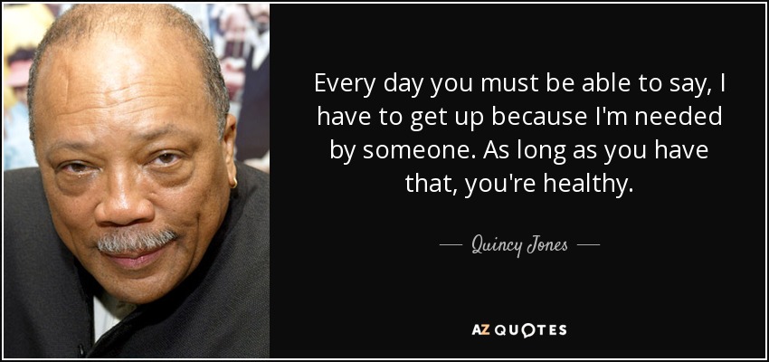 Every day you must be able to say, I have to get up because I'm needed by someone. As long as you have that, you're healthy. - Quincy Jones