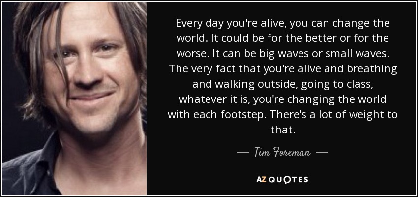 Every day you're alive, you can change the world. It could be for the better or for the worse. It can be big waves or small waves. The very fact that you're alive and breathing and walking outside, going to class, whatever it is, you're changing the world with each footstep. There's a lot of weight to that. - Tim Foreman