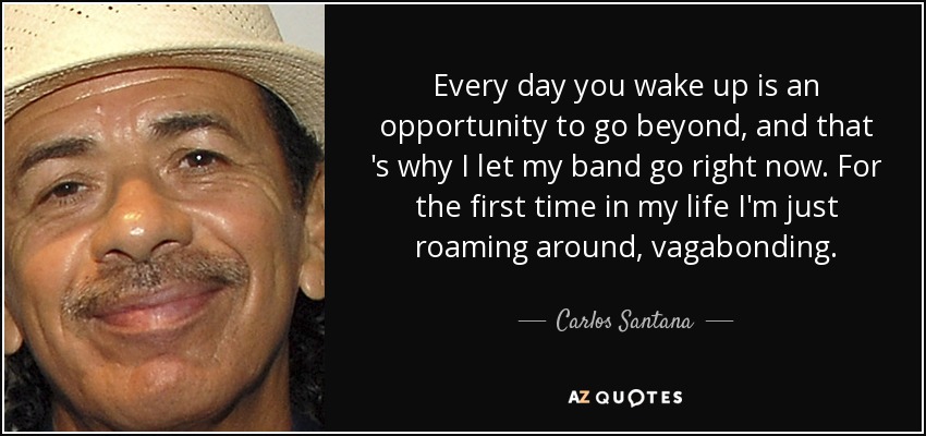 Every day you wake up is an opportunity to go beyond, and that 's why I let my band go right now. For the first time in my life I'm just roaming around, vagabonding. - Carlos Santana