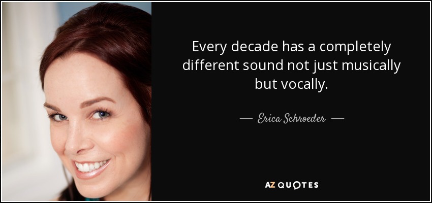 Every decade has a completely different sound not just musically but vocally. - Erica Schroeder